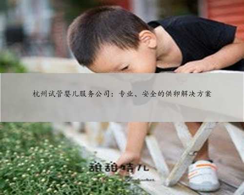 杭州试管婴儿服务公司：专业、安全的供卵解决方案